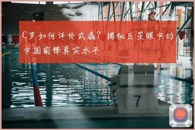 C罗如何评价武磊？揭秘巨星眼中的中国前锋真实水平