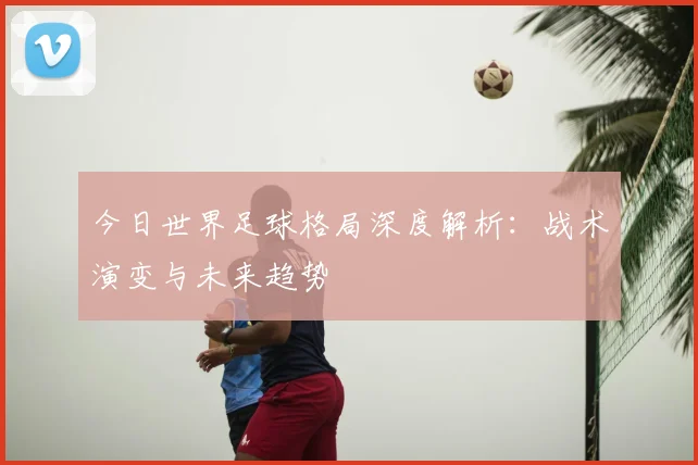 今日世界足球格局深度解析:战术演变与未来趋势