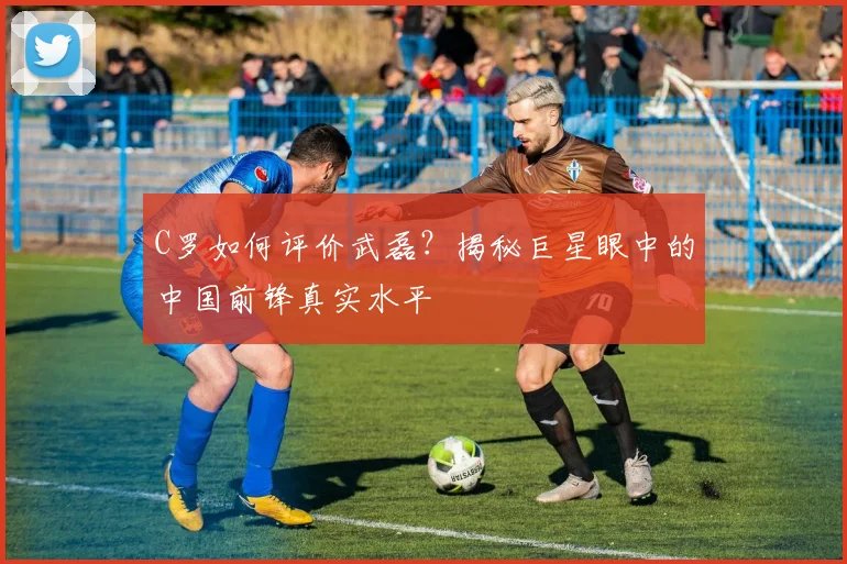 C罗如何评价武磊?揭秘巨星眼中的中国前锋真实水平