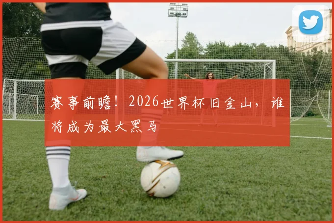 赛事前瞻!2026世界杯旧金山,谁将成为最大黑马