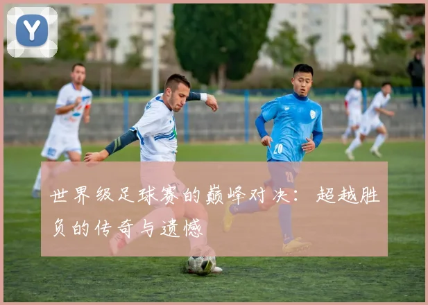 世界级足球赛的巅峰对决：超越胜负的传奇与遗憾