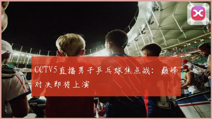 CCTV5直播男子乒乓球焦点战：巅峰对决即将上演
